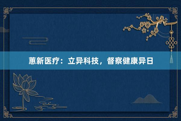 蕙新医疗：立异科技，督察健康异日